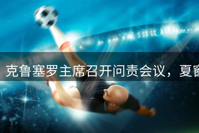 克鲁塞罗主席召开问责会议，夏窗引援计划告终